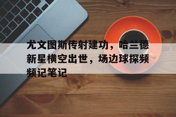 尤文图斯传射建功，哈兰德新星横空出世，场边球探频频记笔记